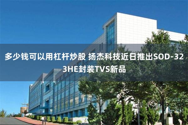 多少钱可以用杠杆炒股 扬杰科技近日推出SOD-323HE封装TVS新品