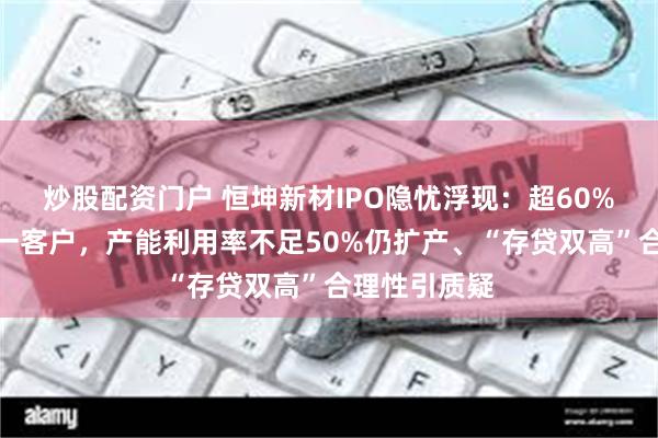 炒股配资门户 恒坤新材IPO隐忧浮现：超60%营收依赖单一客户，产能利用率不足50%仍扩产、“存贷双高”合理性引质疑