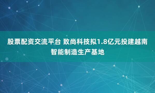 股票配资交流平台 致尚科技拟1.8亿元投建越南智能制造生产基地