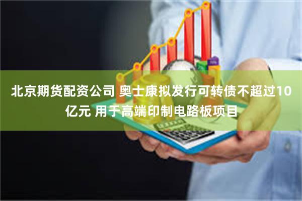 北京期货配资公司 奥士康拟发行可转债不超过10亿元 用于高端印制电路板项目