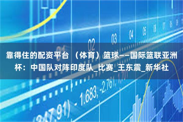 靠得住的配资平台 （体育）篮球——国际篮联亚洲杯：中国队对阵印度队_比赛_王东震_新华社