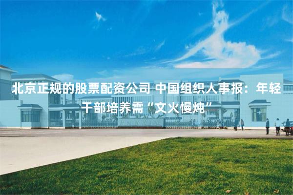 北京正规的股票配资公司 中国组织人事报：年轻干部培养需“文火慢炖”