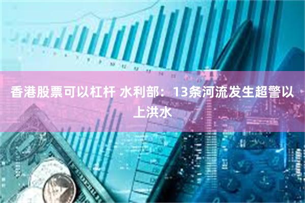 香港股票可以杠杆 水利部：13条河流发生超警以上洪水