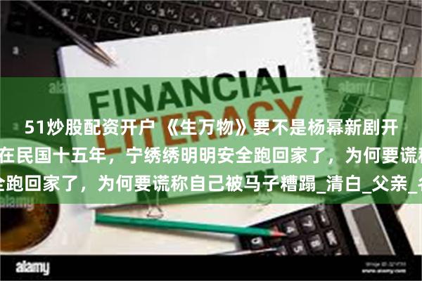 51炒股配资开户 《生万物》要不是杨幂新剧开播，你做梦都想不到，在民国十五年，宁绣绣明明安全跑回家了，为何要谎称自己被马子糟蹋_清白_父亲_名节