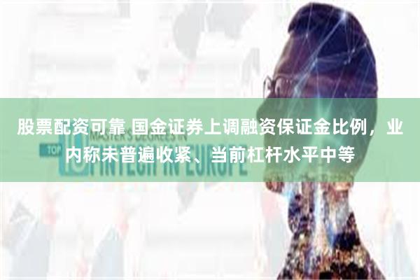 股票配资可靠 国金证券上调融资保证金比例，业内称未普遍收紧、当前杠杆水平中等
