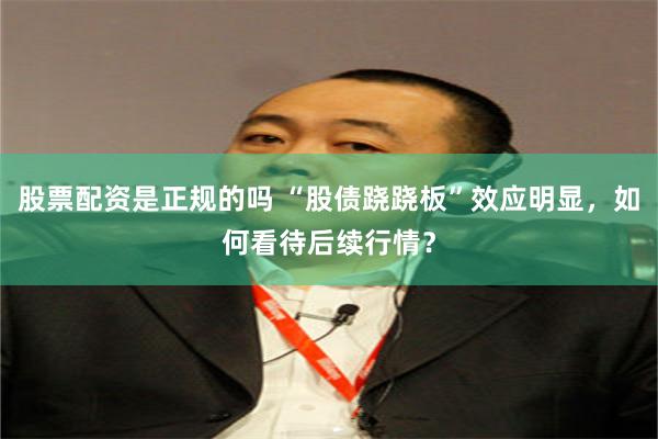 股票配资是正规的吗 “股债跷跷板”效应明显，如何看待后续行情？