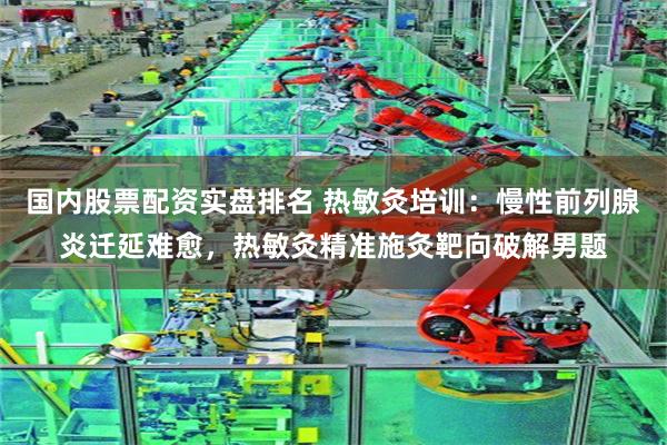 国内股票配资实盘排名 热敏灸培训：慢性前列腺炎迁延难愈，热敏灸精准施灸靶向破解男题