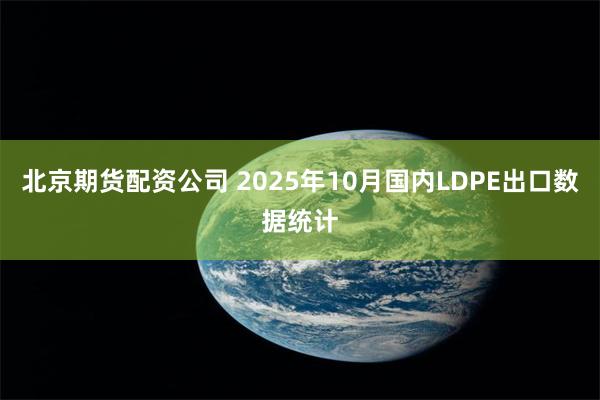 北京期货配资公司 2025年10月国内LDPE出口数据统计