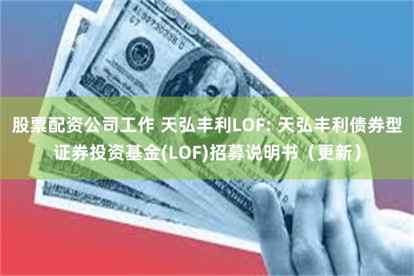 股票配资公司工作 天弘丰利LOF: 天弘丰利债券型证券投资基金(LOF)招募说明书（更新）