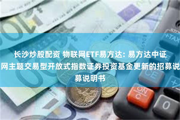 长沙炒股配资 物联网ETF易方达: 易方达中证物联网主题交易型开放式指数证券投资基金更新的招募说明书