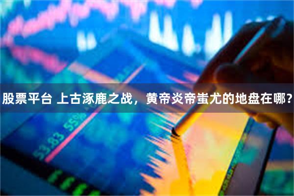 股票平台 上古涿鹿之战,黄帝炎帝蚩尤的地盘在哪?